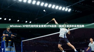 Windows XP时代如何安全使用VPN连接—网络工程师的实用指南