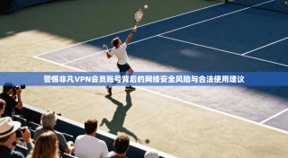 警惕非凡VPN会员账号背后的网络安全风险与合法使用建议