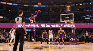 赛风VPN安卓贴吧，网络自由与合规边界之间的博弈