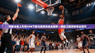 苹果设备上天性VPN下载与使用风险全解析—网络工程师的专业警示