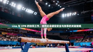 Line 与 VPN 的协同工作，提升企业通信安全与效率的关键策略