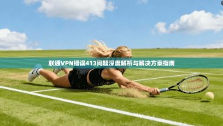联通VPN错误413问题深度解析与解决方案指南