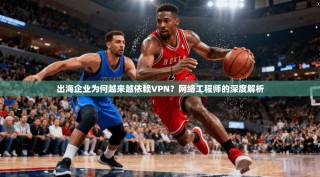 出海企业为何越来越依赖VPN？网络工程师的深度解析