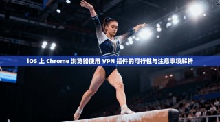 iOS 上 Chrome 浏览器使用 VPN 插件的可行性与注意事项解析