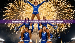 路由安装VPN，提升网络安全与远程访问效率的实战指南