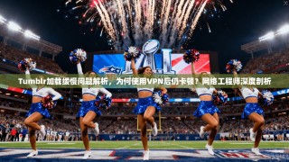 Tumblr加载缓慢问题解析，为何使用VPN后仍卡顿？网络工程师深度剖析