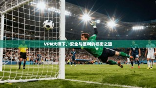 VPN大师下，安全与便利的权衡之道