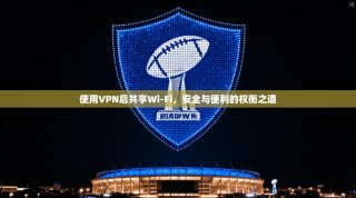 使用VPN后共享Wi-Fi，安全与便利的权衡之道