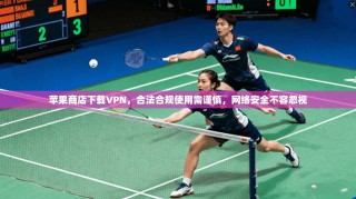 苹果商店下载VPN，合法合规使用需谨慎，网络安全不容忽视