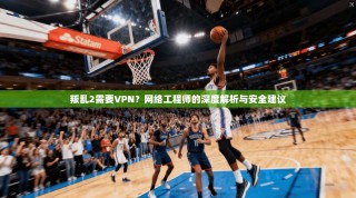 叛乱2需要VPN？网络工程师的深度解析与安全建议
