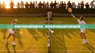 风驰VPN安卓版深度评测，稳定连接与隐私保护的双重优势