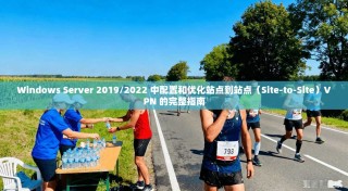 Windows Server 2019/2022 中配置和优化站点到站点（Site-to-Site）VPN 的完整指南