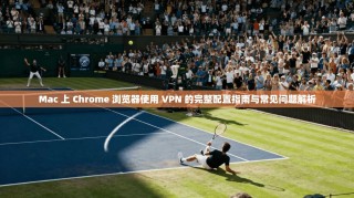 Mac 上 Chrome 浏览器使用 VPN 的完整配置指南与常见问题解析