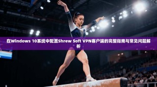 在Windows 10系统中配置Shrew Soft VPN客户端的完整指南与常见问题解析