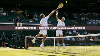 使用VPN保护隐私，如何安全访问PrivateCams等在线平台