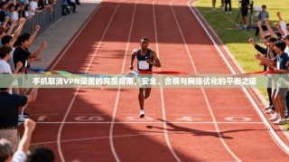 手机取消VPN设置的完整指南，安全、合规与网络优化的平衡之道
