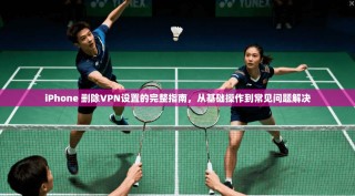 iPhone 删除VPN设置的完整指南，从基础操作到常见问题解决