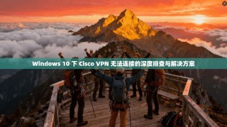 Windows 10 下 Cisco VPN 无法连接的深度排查与解决方案