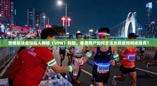 警惕非法虚拟私人网络（VPN）风险，香港用户如何合法合规使用网络服务？