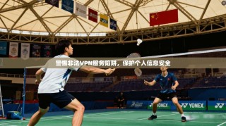 警惕非法VPN服务陷阱，保护个人信息安全