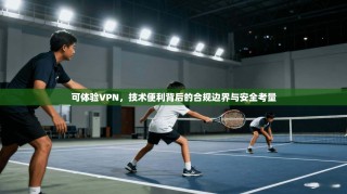 可体验VPN，技术便利背后的合规边界与安全考量