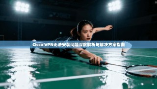 Cisco VPN无法安装问题深度解析与解决方案指南