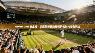 Green VPN 安全吗？深度解析其隐私保护机制与潜在风险