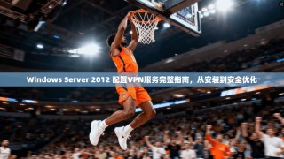 Windows Server 2012 配置VPN服务完整指南，从安装到安全优化