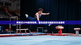 阿里云VPN使用指南，安全连接与网络优化全解析