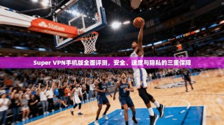 Super VPN手机版全面评测，安全、速度与隐私的三重保障