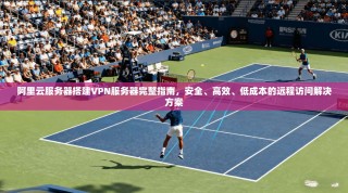 阿里云服务器搭建VPN服务器完整指南，安全、高效、低成本的远程访问解决方案