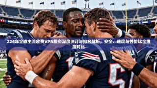 224年全球主流收费VPN服务深度测评与排名解析，安全、速度与性价比全维度对比