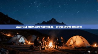 Android MDM与VPN融合部署，企业移动安全的新范式