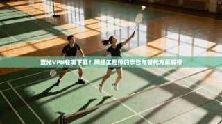 蓝光VPN在哪下载？网络工程师的忠告与替代方案解析
