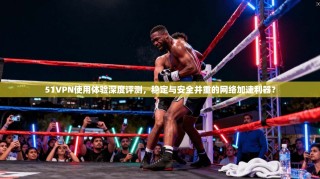 51VPN使用体验深度评测，稳定与安全并重的网络加速利器？