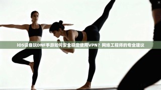 iOS设备玩DNF手游如何安全稳定使用VPN？网络工程师的专业建议