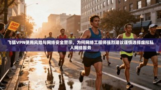 飞狐VPN使用风险与网络安全警示，为何网络工程师强烈建议谨慎选择虚拟私人网络服务