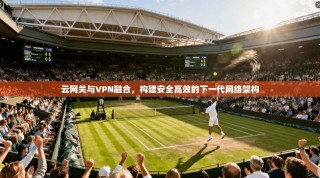 云网关与VPN融合，构建安全高效的下一代网络架构