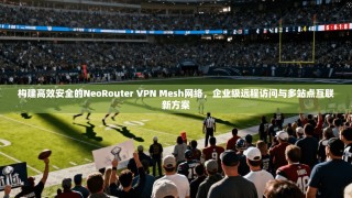 构建高效安全的NeoRouter VPN Mesh网络，企业级远程访问与多站点互联新方案