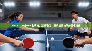 Xbox One挂VPN全攻略，连接稳定、游戏流畅的网络优化指南
