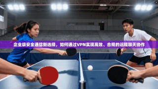 企业级安全通信新选择，如何通过VPN实现高效、合规的远程聊天协作