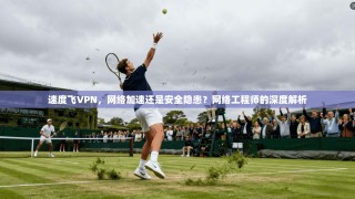 速度飞VPN，网络加速还是安全隐患？网络工程师的深度解析