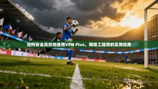 如何安全高效地使用VPN Plus，网络工程师的实用指南