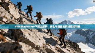 VPN Master Pro下载全解析，安全与便捷的网络连接利器