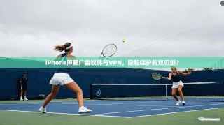 iPhone屏蔽广告软件与VPN，隐私保护的双刃剑？
