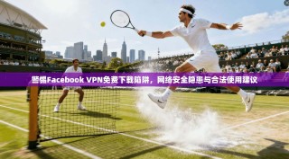 警惕Facebook VPN免费下载陷阱，网络安全隐患与合法使用建议