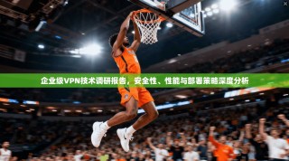 企业级VPN技术调研报告，安全性、性能与部署策略深度分析