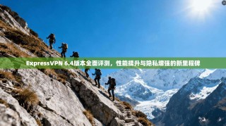 ExpressVPN 6.4版本全面评测，性能提升与隐私增强的新里程碑