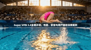 Super VPN 3.4全面评测，性能、安全与用户体验深度解析