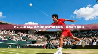Microsoft Edge 浏览器内置VPN功能解析，真相与使用建议